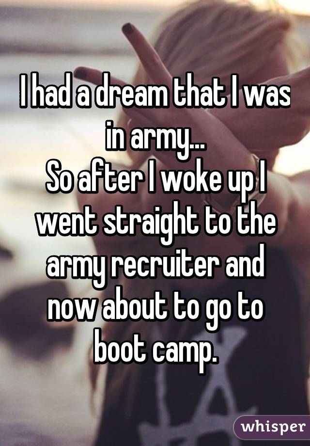 I had a dream that I was in army...
So after I woke up I went straight to the army recruiter and now about to go to boot camp.