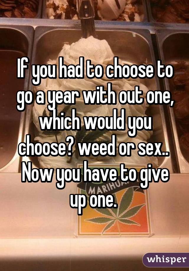 If you had to choose to go a year with out one, which would you choose? weed or sex..  Now you have to give up one. 