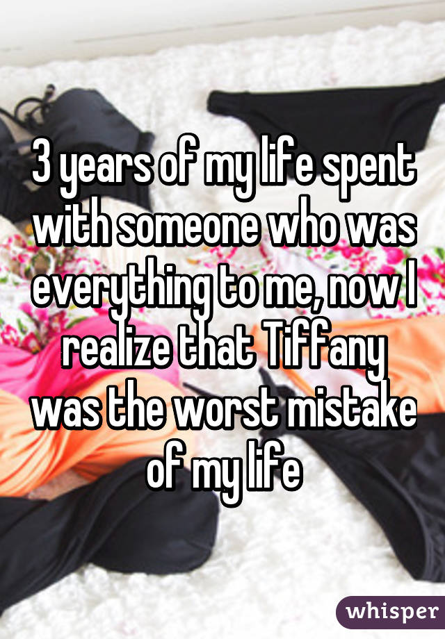 3 years of my life spent with someone who was everything to me, now I realize that Tiffany was the worst mistake of my life