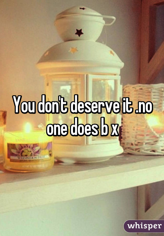 You don't deserve it .no one does b x