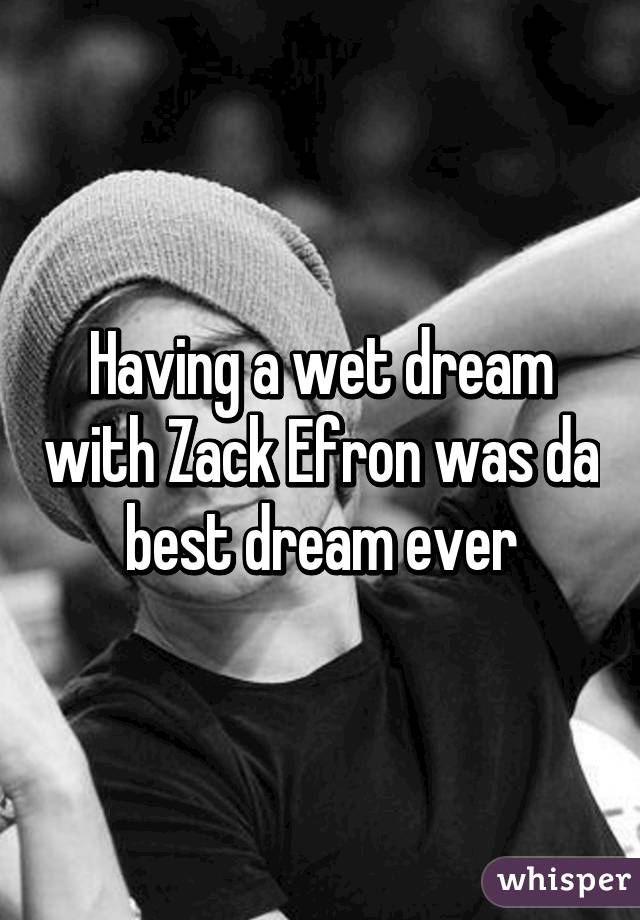 Having a wet dream with Zack Efron was da best dream ever