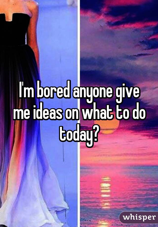 I'm bored anyone give me ideas on what to do today?