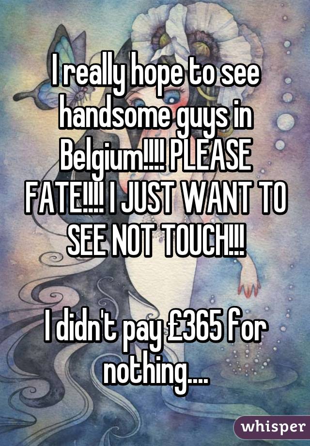 I really hope to see handsome guys in Belgium!!!! PLEASE FATE!!!! I JUST WANT TO SEE NOT TOUCH!!!

I didn't pay £365 for nothing....