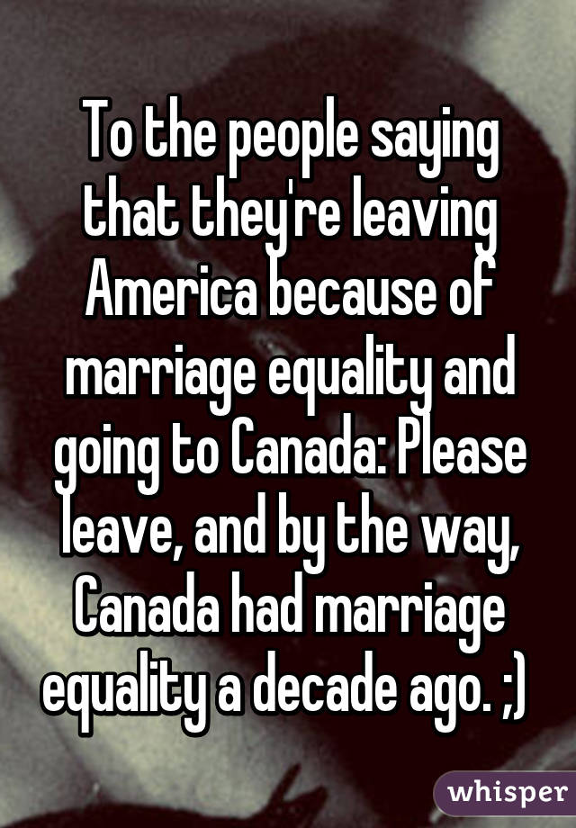 To the people saying that they're leaving America because of marriage equality and going to Canada: Please leave, and by the way, Canada had marriage equality a decade ago. ;) 