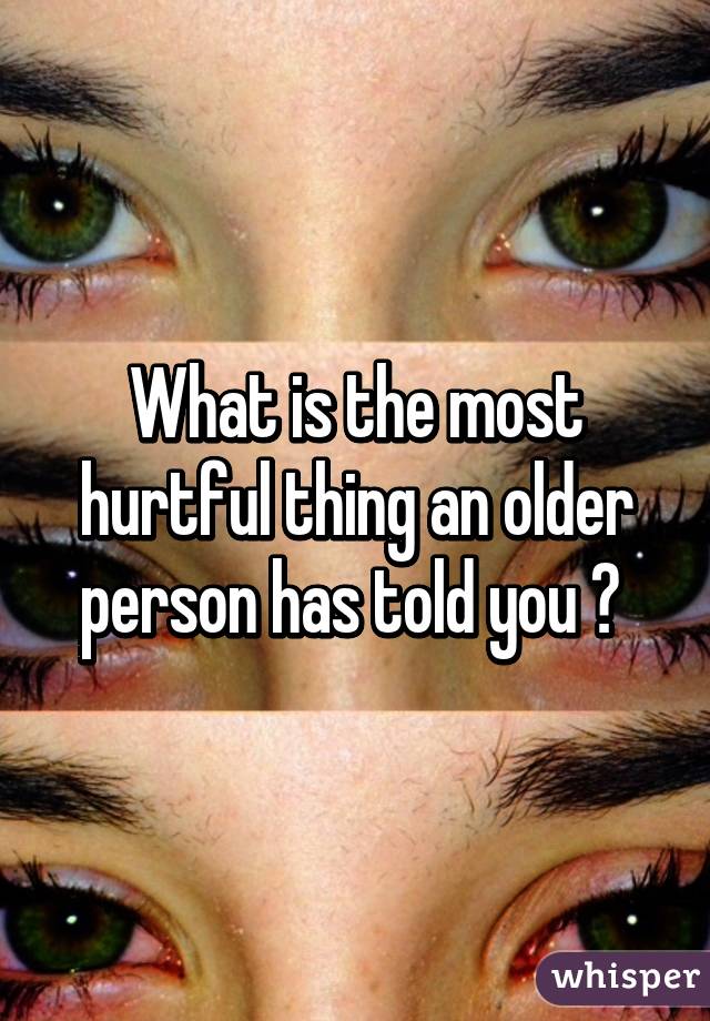 What is the most hurtful thing an older person has told you ? 