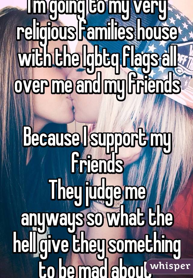 I'm going to my very religious families house with the lgbtq flags all over me and my friends 
Because I support my friends
They judge me anyways so what the hell give they something to be mad about 