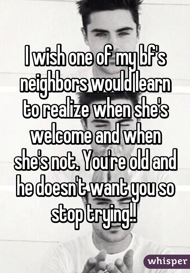 I wish one of my bf's neighbors would learn to realize when she's welcome and when she's not. You're old and he doesn't want you so stop trying!! 