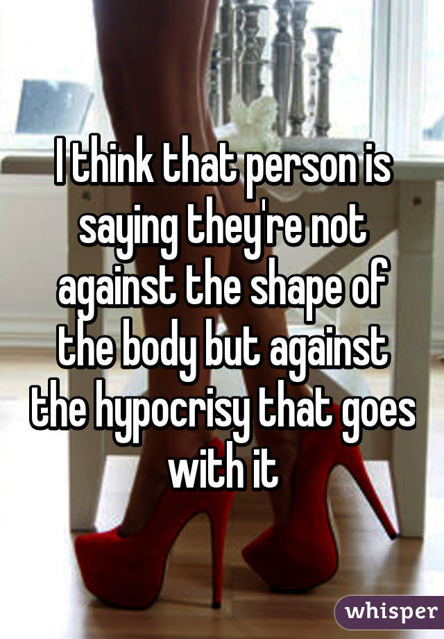 I think that person is saying they're not against the shape of the body but against the hypocrisy that goes with it