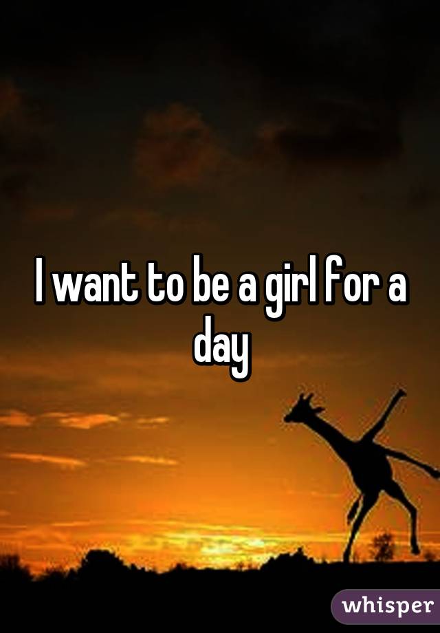 I want to be a girl for a day