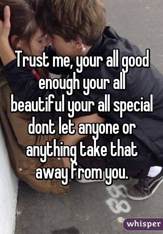 Trust me, your all good enough your all beautiful your all special dont let anyone or anything take that away from you.