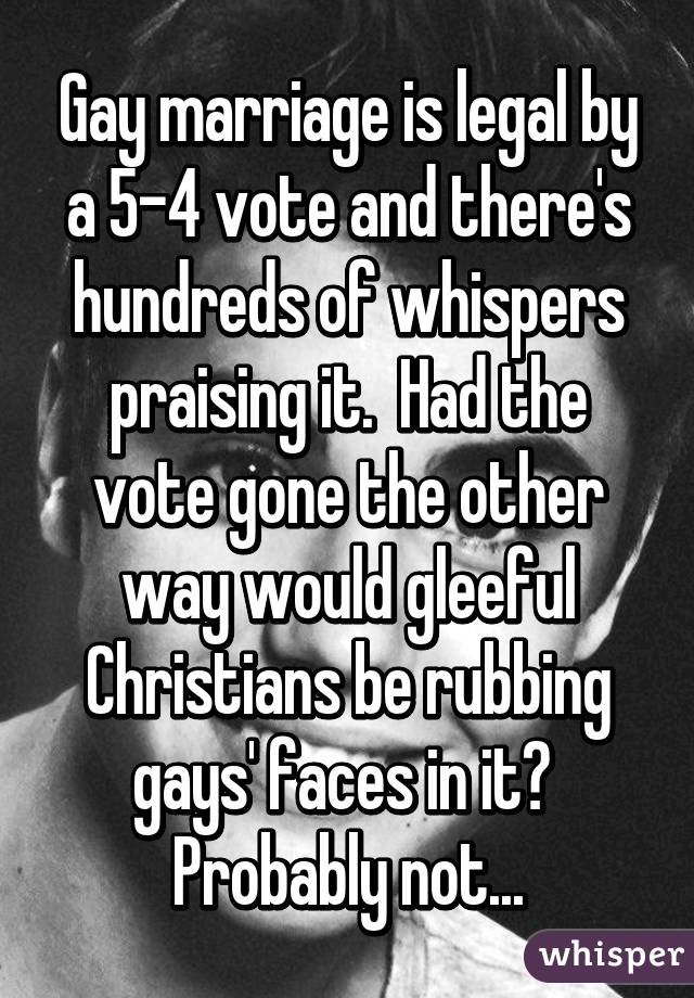 Gay marriage is legal by a 5-4 vote and there's hundreds of whispers praising it.  Had the vote gone the other way would gleeful Christians be rubbing gays' faces in it?  Probably not...