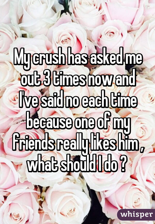 My crush has asked me out 3 times now and I've said no each time because one of my friends really likes him , what should I do ? 