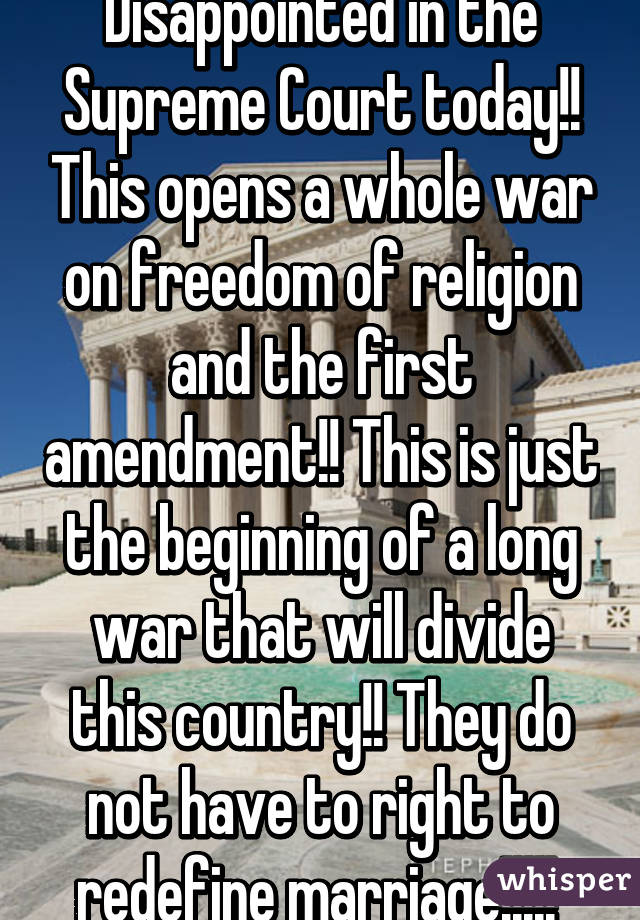 Disappointed in the Supreme Court today!! This opens a whole war on freedom of religion and the first amendment!! This is just the beginning of a long war that will divide this country!! They do not have to right to redefine marriage!!!!! 