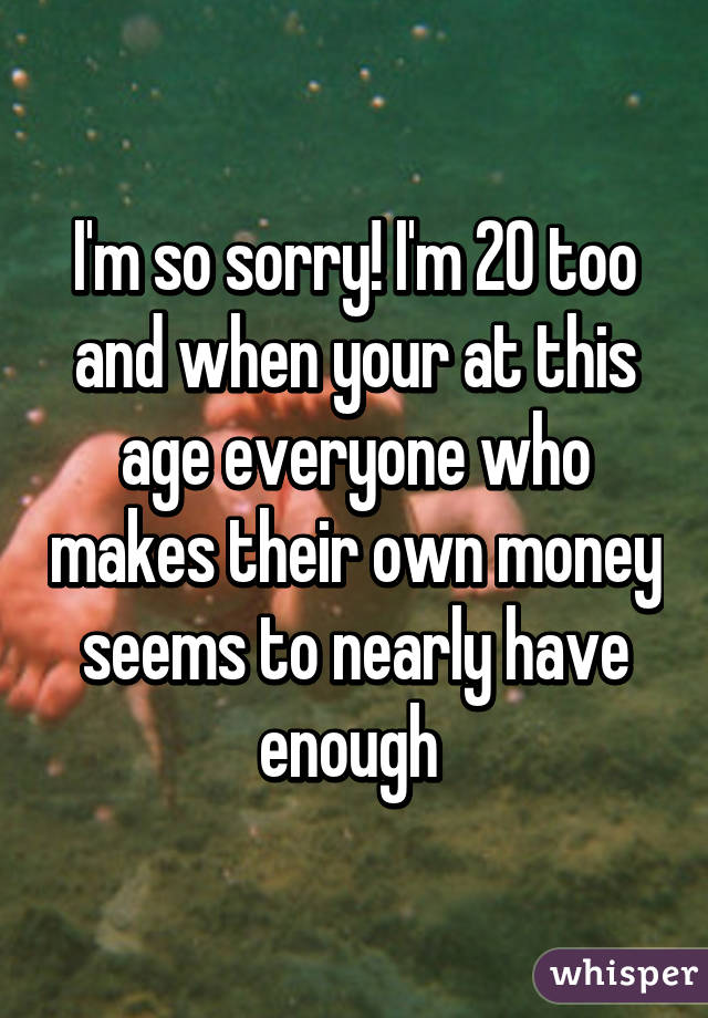 I'm so sorry! I'm 20 too and when your at this age everyone who makes their own money seems to nearly have enough 