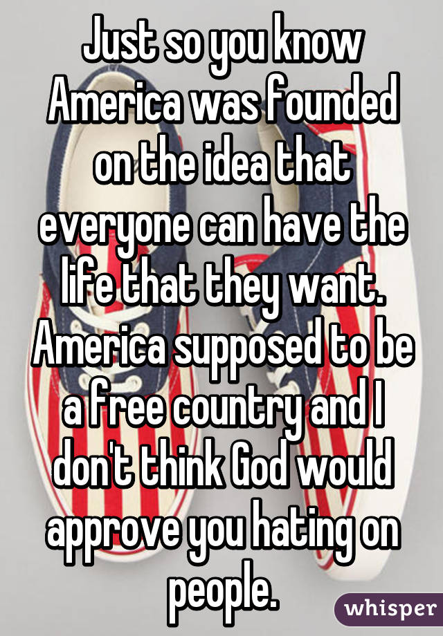 Just so you know America was founded on the idea that everyone can have the life that they want. America supposed to be a free country and I don't think God would approve you hating on people.
