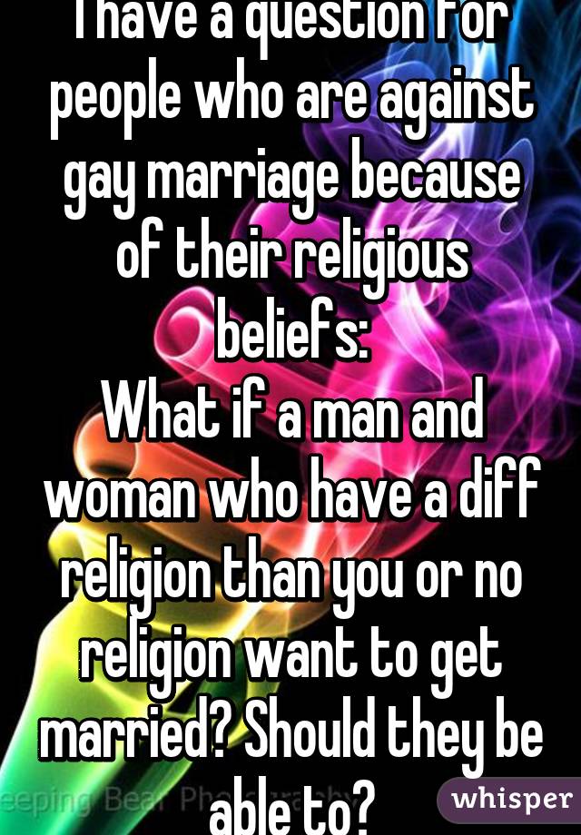 I have a question for people who are against gay marriage because of their religious beliefs:
What if a man and woman who have a diff religion than you or no religion want to get married? Should they be able to?