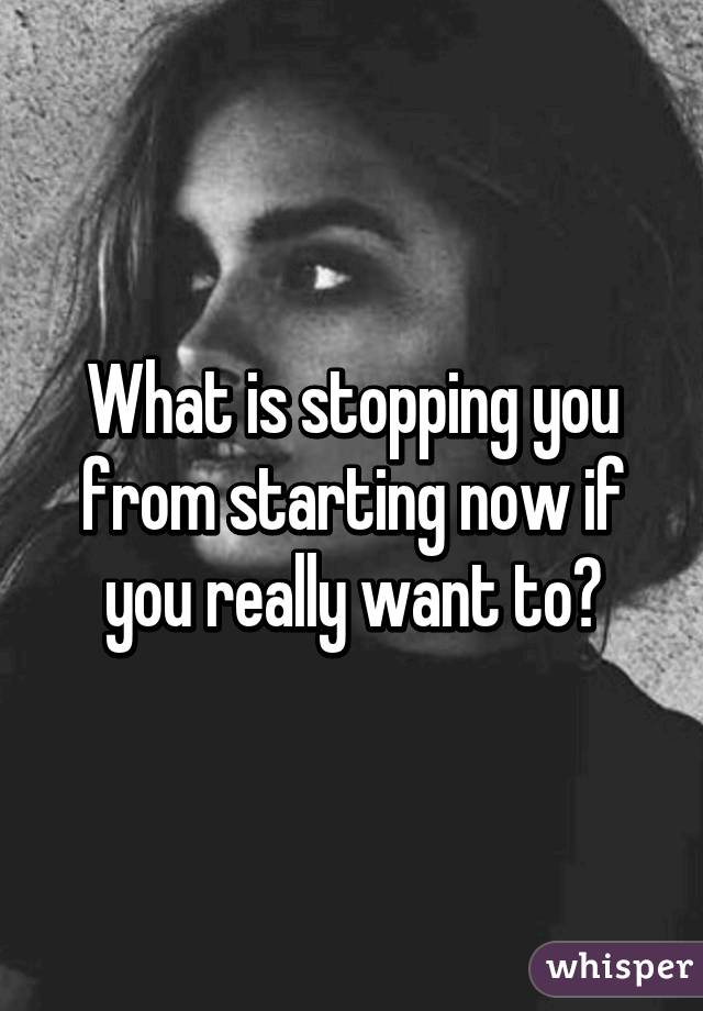 What is stopping you from starting now if you really want to?