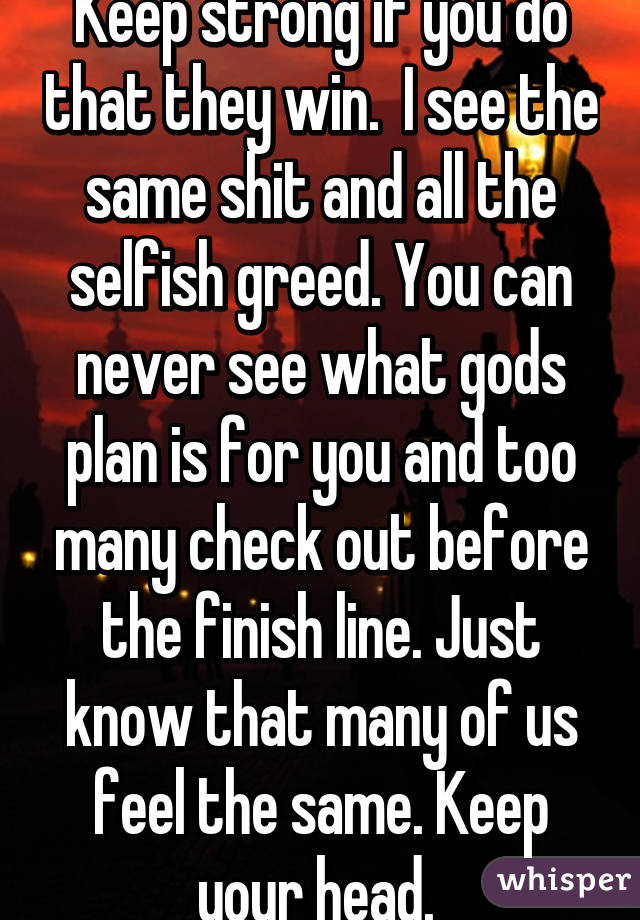 Keep strong if you do that they win.  I see the same shit and all the selfish greed. You can never see what gods plan is for you and too many check out before the finish line. Just know that many of us feel the same. Keep your head. 