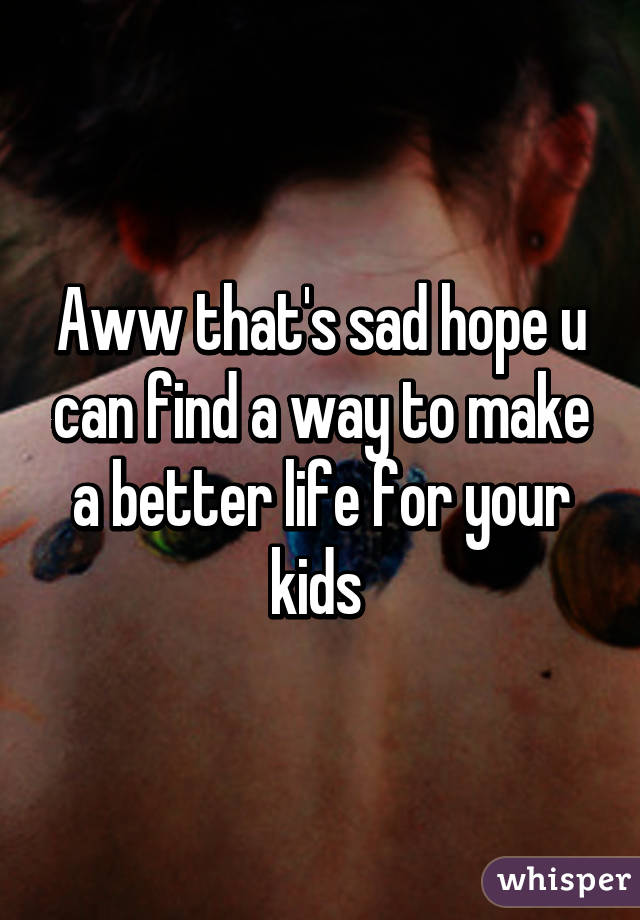 Aww that's sad hope u can find a way to make a better life for your kids 