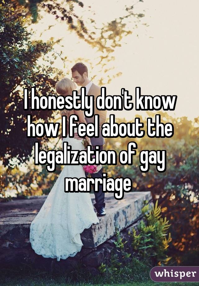 I honestly don't know how I feel about the legalization of gay marriage 