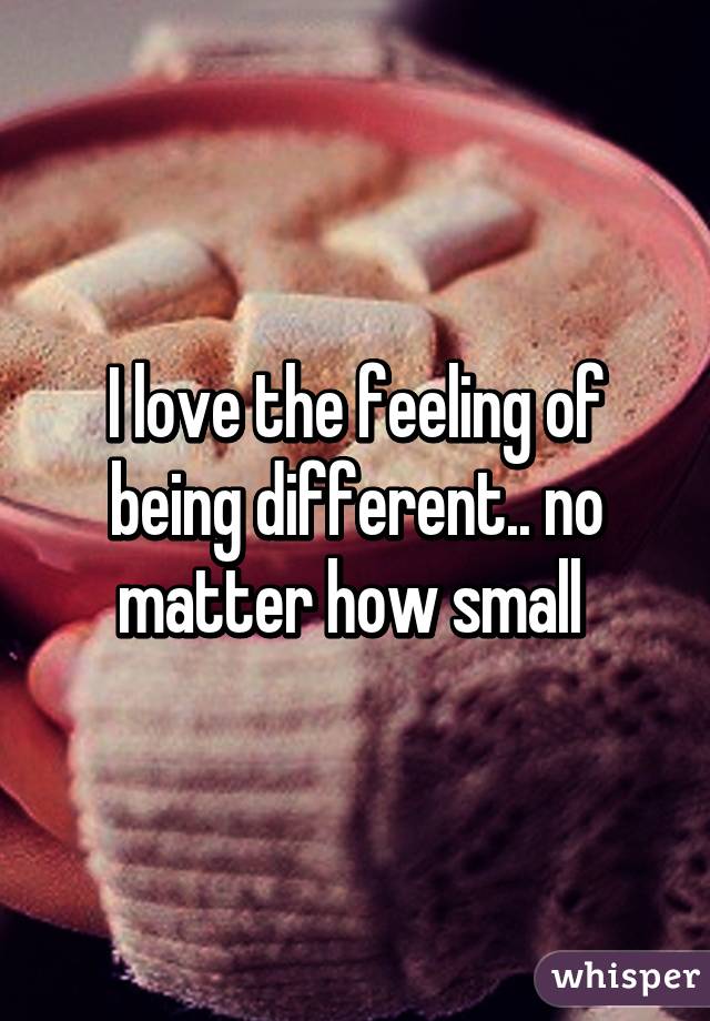 I love the feeling of being different.. no matter how small 