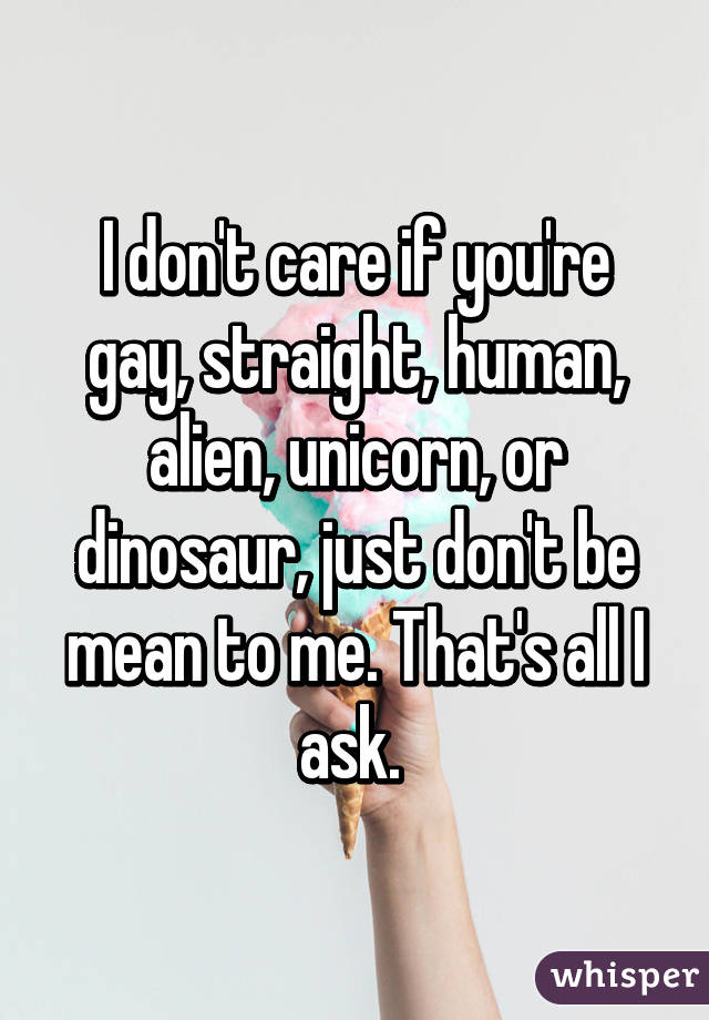 I don't care if you're gay, straight, human, alien, unicorn, or dinosaur, just don't be mean to me. That's all I ask. 