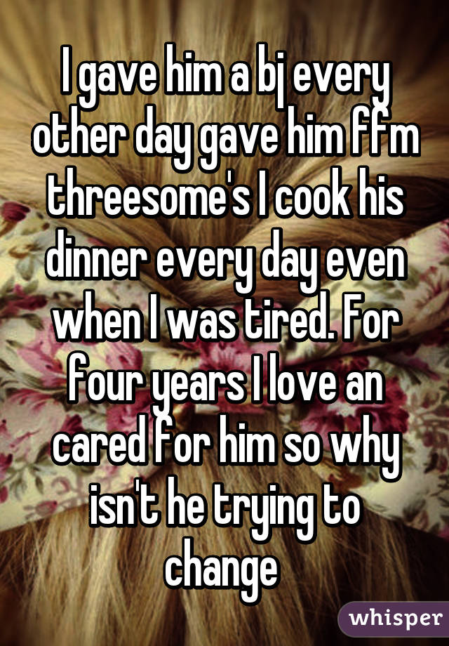 I gave him a bj every other day gave him ffm threesome's I cook his dinner every day even when I was tired. For four years I love an cared for him so why isn't he trying to change 