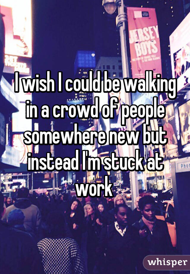 I wish I could be walking in a crowd of people somewhere new but instead I'm stuck at work 