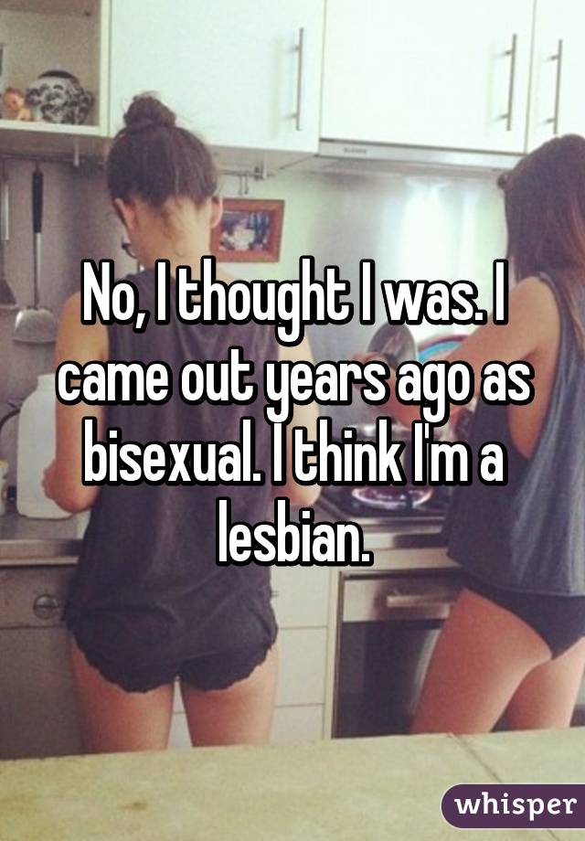 No, I thought I was. I came out years ago as bisexual. I think I'm a lesbian.