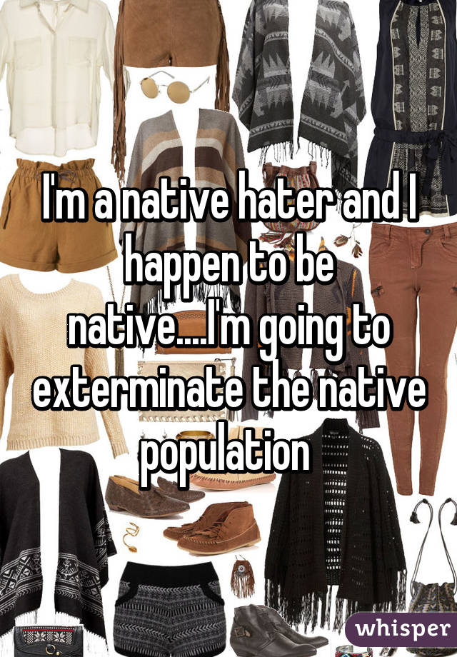 I'm a native hater and I happen to be native....I'm going to exterminate the native population 