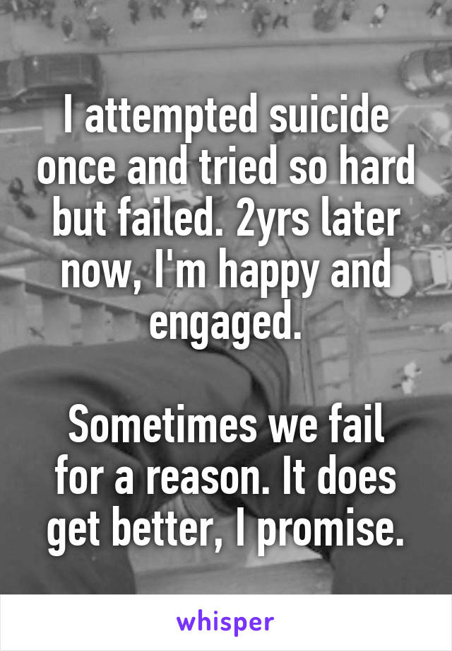 I attempted suicide once and tried so hard but failed. 2yrs later now, I'm happy and engaged.

Sometimes we fail for a reason. It does get better, I promise.