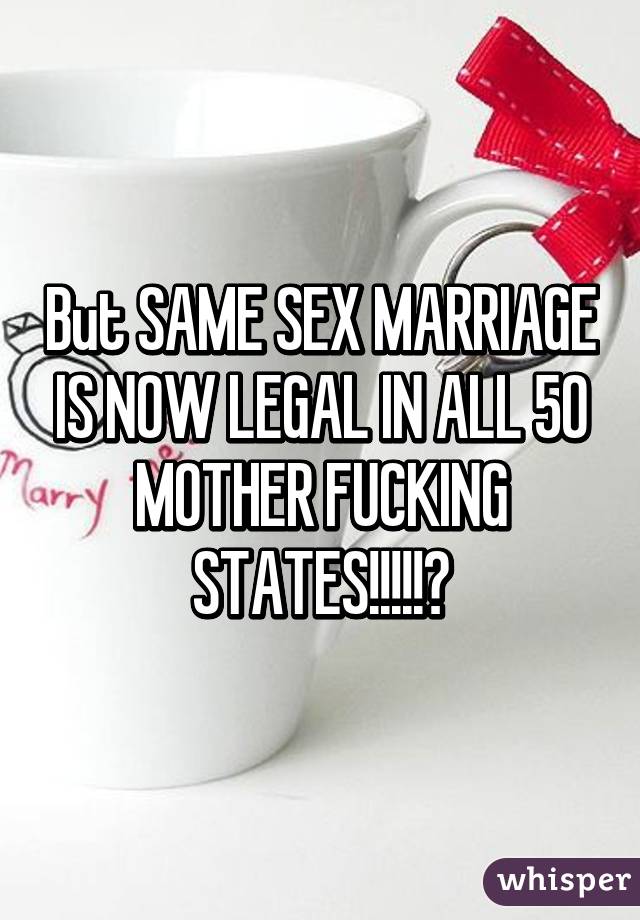 But SAME SEX MARRIAGE IS NOW LEGAL IN ALL 50 MOTHER FUCKING STATES!!!!!😆