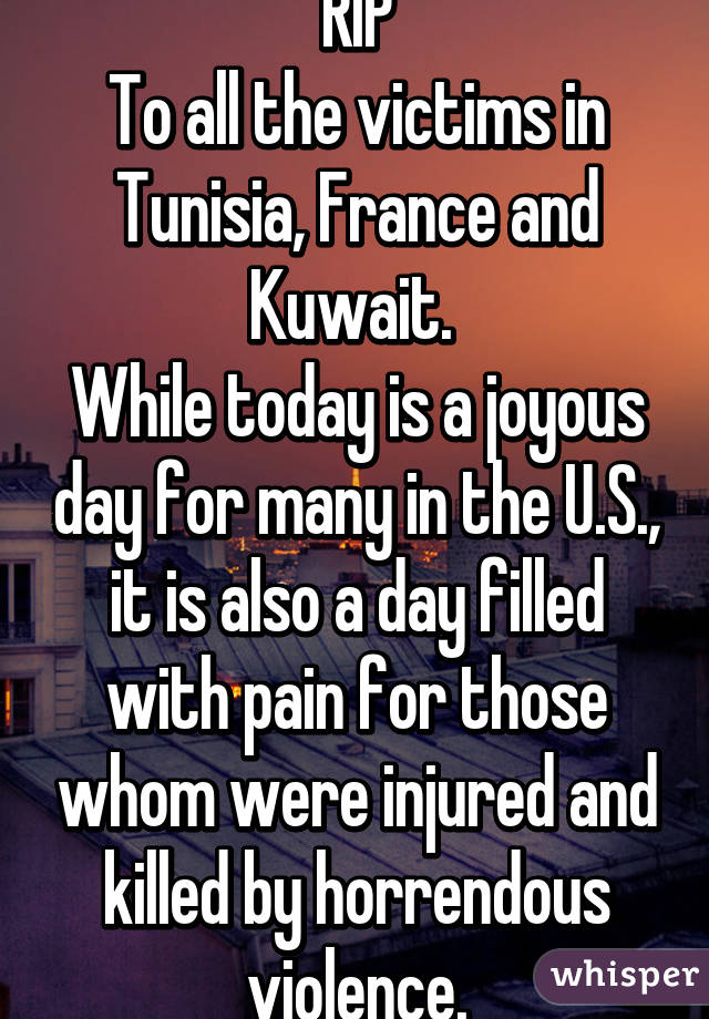 RIP
To all the victims in Tunisia, France and Kuwait. 
While today is a joyous day for many in the U.S., it is also a day filled with pain for those whom were injured and killed by horrendous violence.