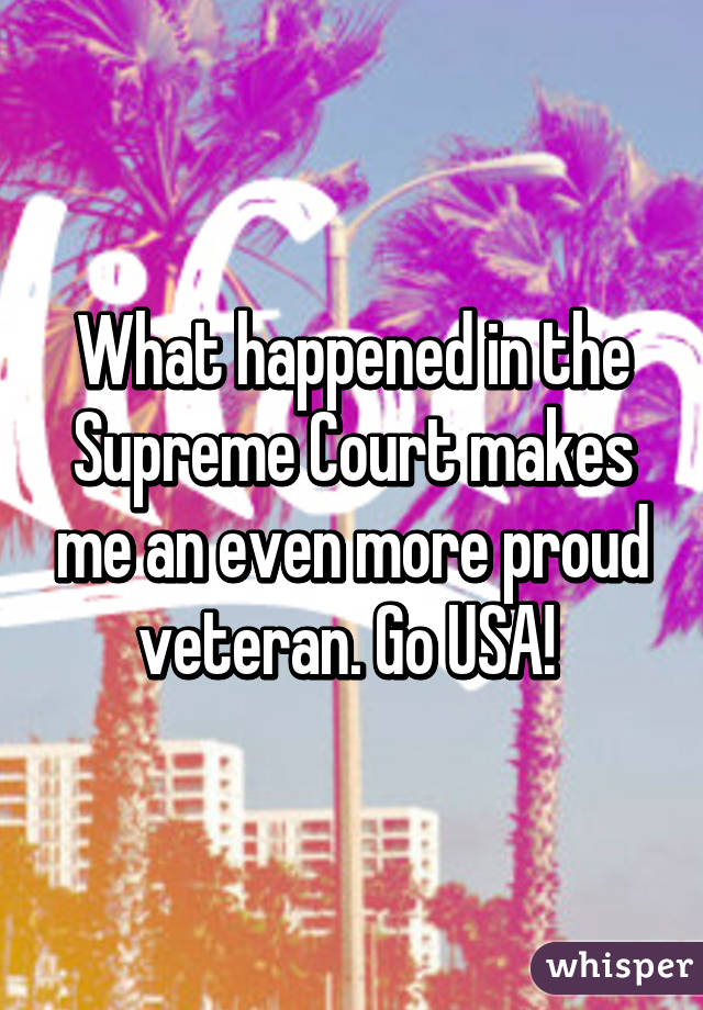 What happened in the Supreme Court makes me an even more proud veteran. Go USA! 