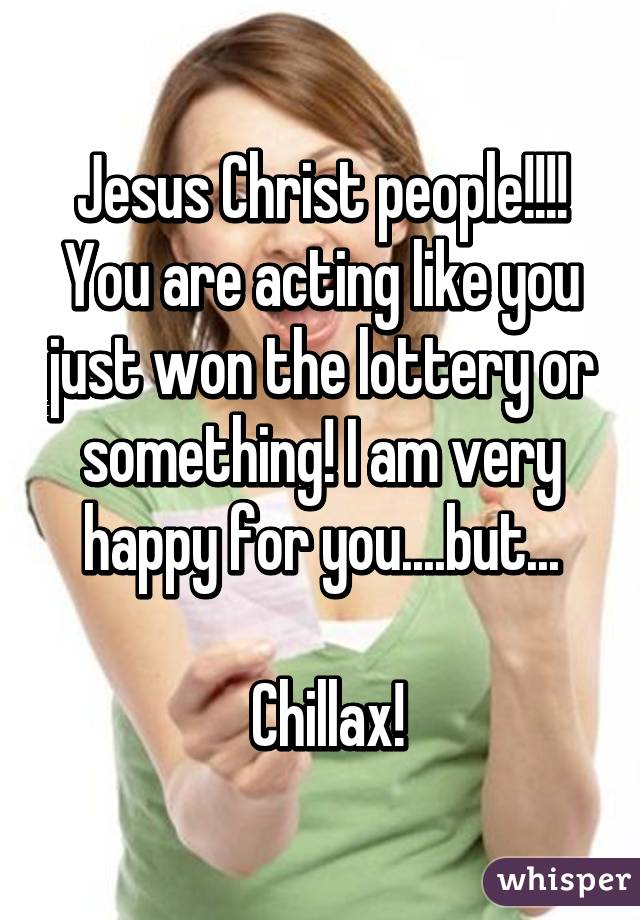 Jesus Christ people!!!! You are acting like you just won the lottery or something! I am very happy for you....but...

 Chillax!