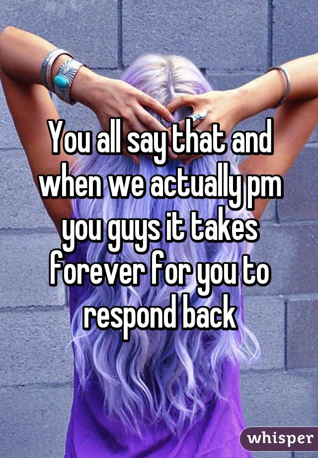 You all say that and when we actually pm you guys it takes forever for you to respond back