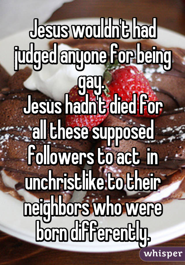 Jesus wouldn't had judged anyone for being gay. 
Jesus hadn't died for all these supposed followers to act  in unchristlike to their neighbors who were born differently.