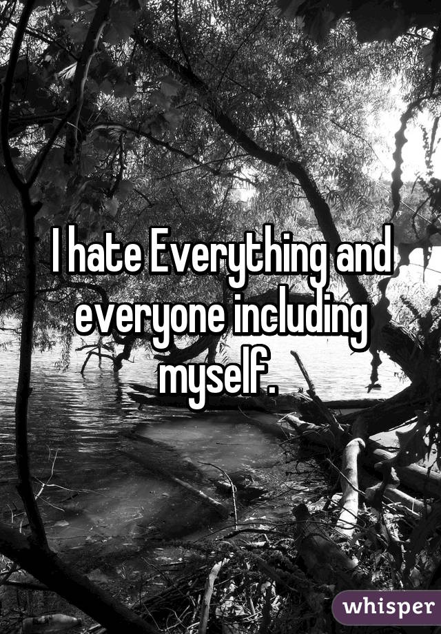 I hate Everything and everyone including myself. 