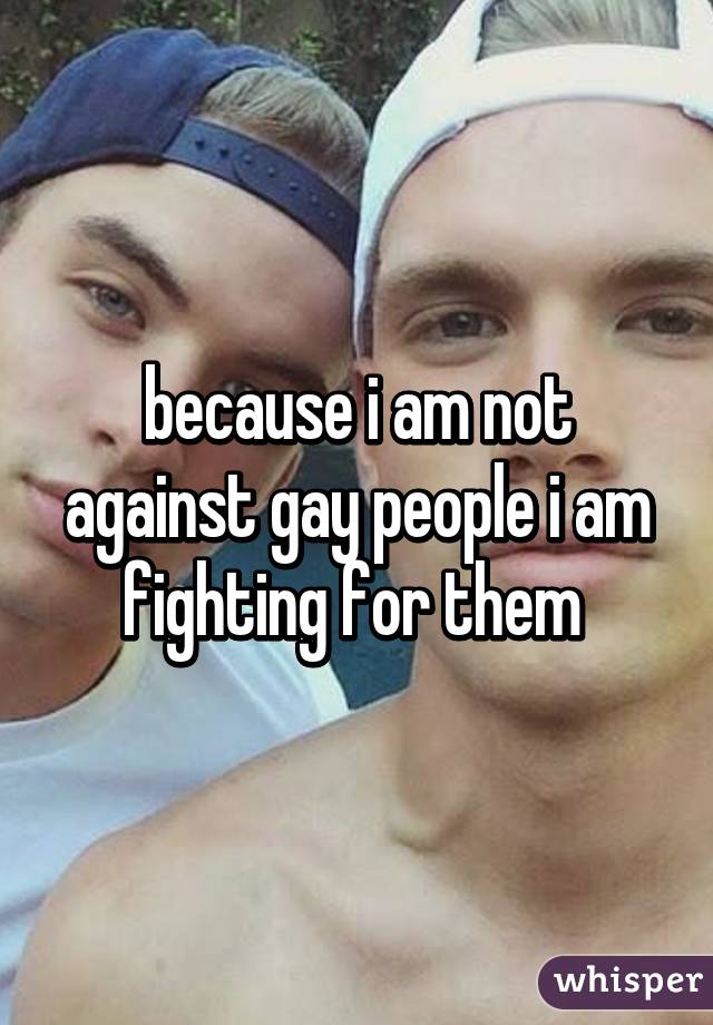 because i am not against gay people i am fighting for them 