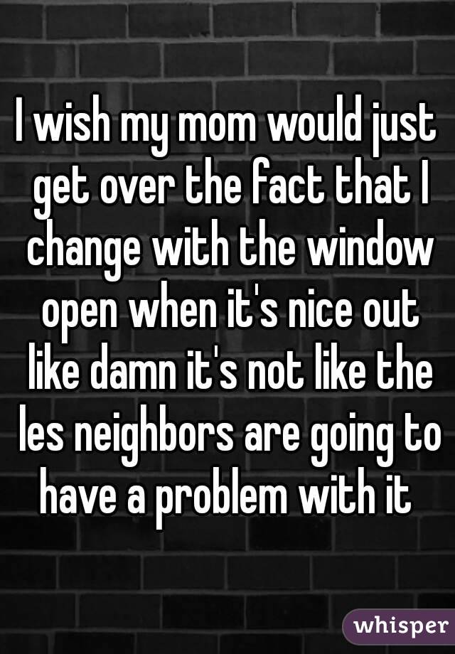 I wish my mom would just get over the fact that I change with the window open when it's nice out like damn it's not like the les neighbors are going to have a problem with it 