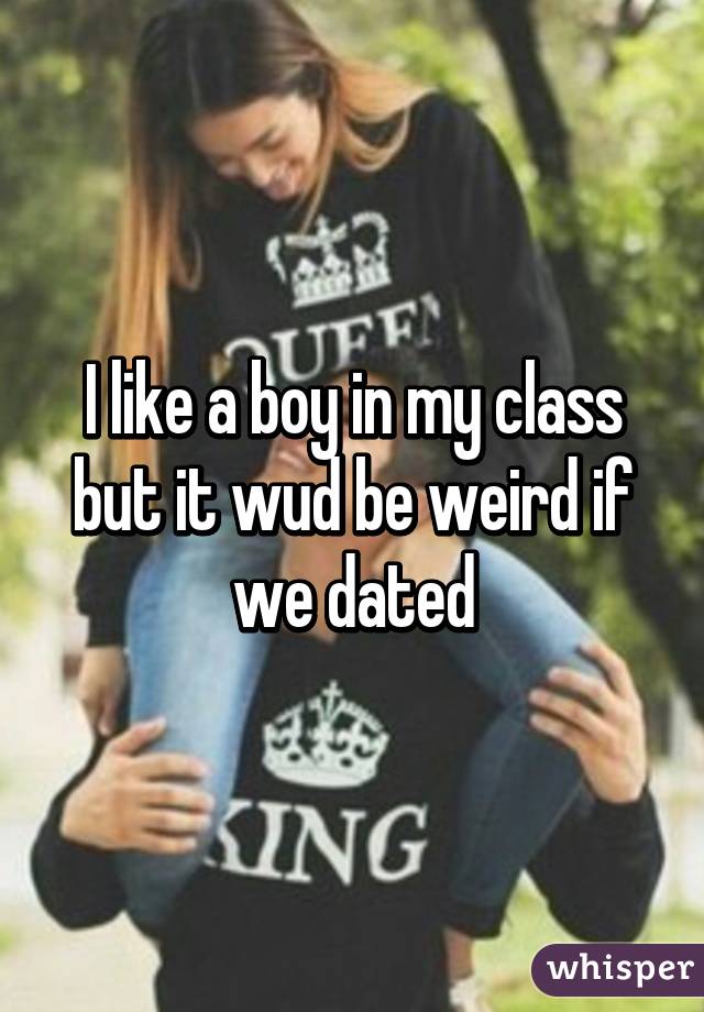 I like a boy in my class but it wud be weird if we dated