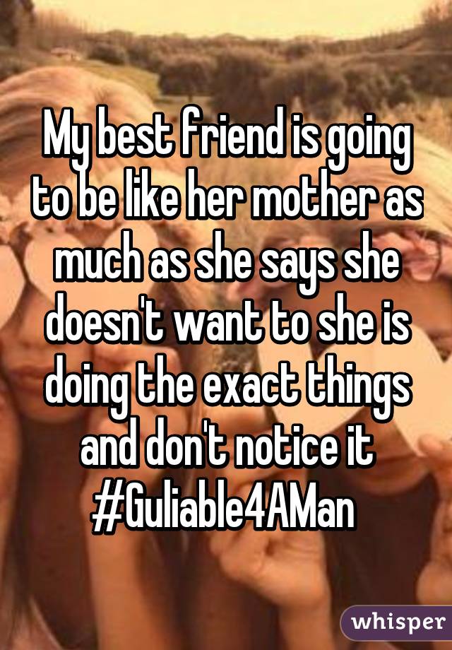 My best friend is going to be like her mother as much as she says she doesn't want to she is doing the exact things and don't notice it #Guliable4AMan 