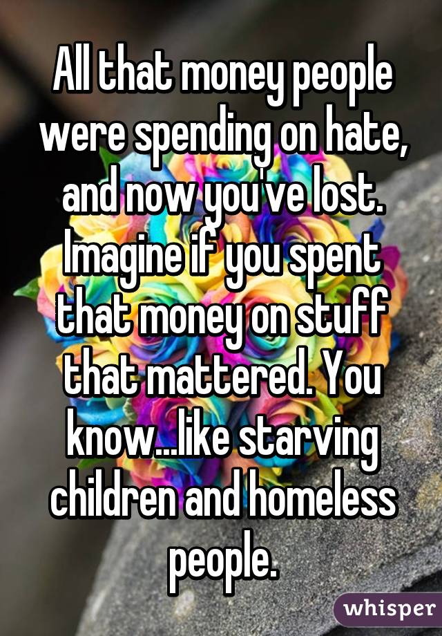 All that money people were spending on hate, and now you've lost. Imagine if you spent that money on stuff that mattered. You know...like starving children and homeless people.