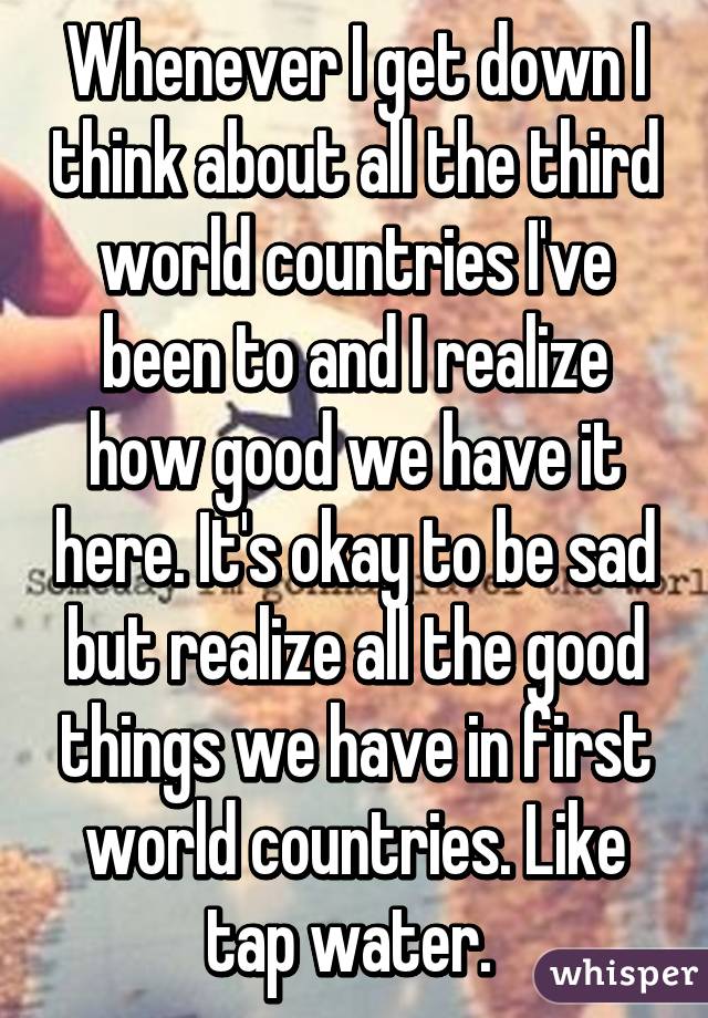 Whenever I get down I think about all the third world countries I've been to and I realize how good we have it here. It's okay to be sad but realize all the good things we have in first world countries. Like tap water. 