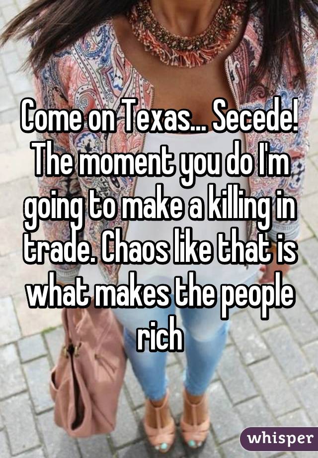 Come on Texas... Secede! The moment you do I'm going to make a killing in trade. Chaos like that is what makes the people rich