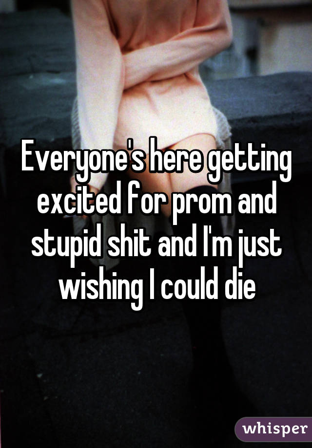 Everyone's here getting excited for prom and stupid shit and I'm just wishing I could die