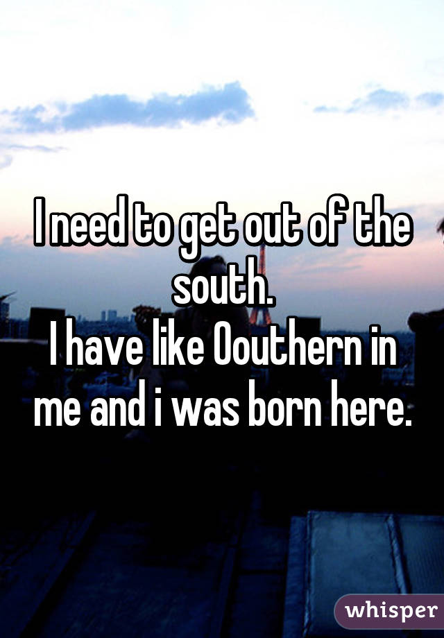 I need to get out of the south.
I have like 0% southern in me and i was born here.