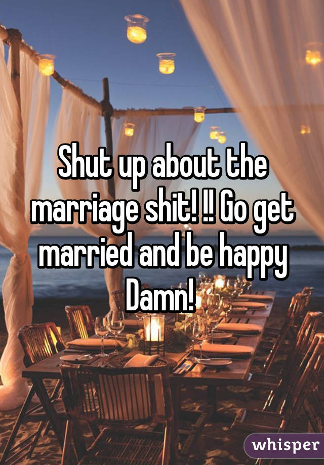 Shut up about the marriage shit! !! Go get married and be happy Damn! 