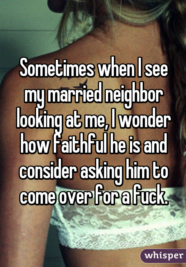 Sometimes when I see my married neighbor looking at me, I wonder how faithful he is and consider asking him to come over for a fuck.