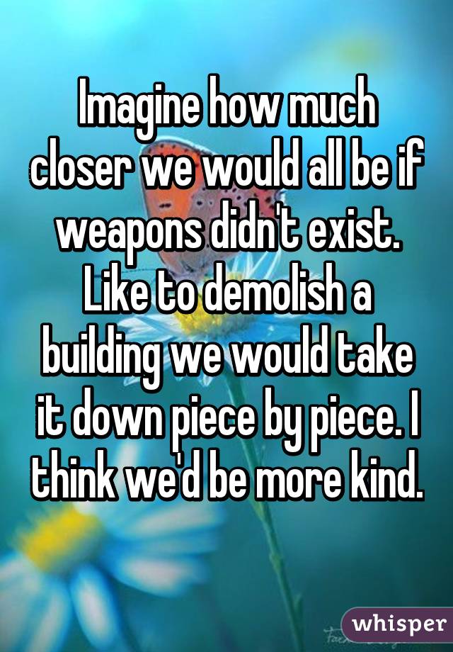 Imagine how much closer we would all be if weapons didn't exist. Like to demolish a building we would take it down piece by piece. I think we'd be more kind. 